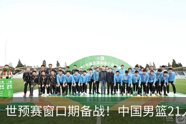 世预赛窗口期备战！中国男篮21人集训名单出炉 杨瀚森重磅回归